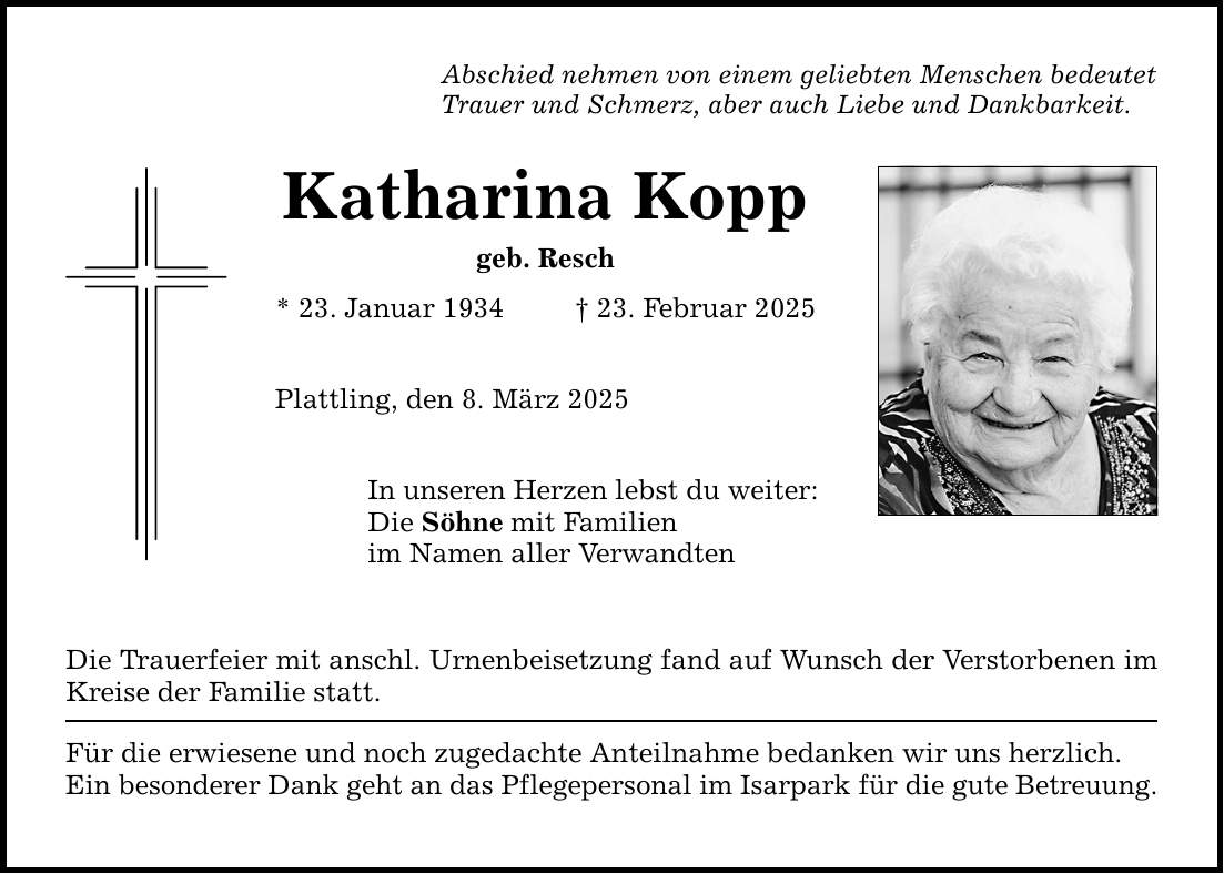 Abschied nehmen von einem geliebten Menschen bedeutet Trauer und Schmerz, aber auch Liebe und Dankbarkeit. Katharina Kopp geb. Resch * 23. Januar 1934 _ 23. Februar 2025 Plattling, den 8. März 2025 In unseren Herzen lebst du weiter: Die Söhne mit Familien im Namen aller Verwandten Die Trauerfeier mit anschl. Urnenbeisetzung fand auf Wunsch der Verstorbenen im Kreise der Familie statt. Für die erwiesene und noch zugedachte Anteilnahme bedanken wir uns herzlich. Ein besonderer Dank geht an das Pflegepersonal im Isarpark für die gute Betreuung.