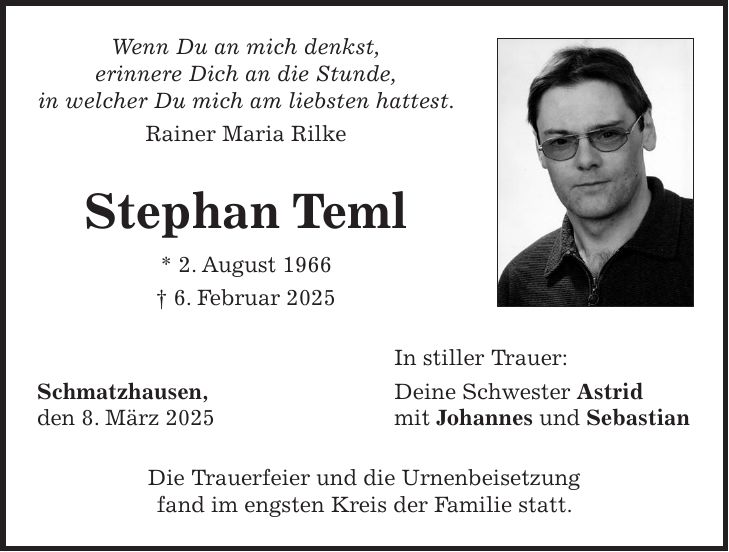 Wenn Du an mich denkst, erinnere Dich an die Stunde, in welcher Du mich am liebsten hattest. Rainer Maria Rilke Stephan Teml * 2. August 1966 + 6. Februar 2025 In stiller Trauer: Schmatzhausen, Deine Schwester Astrid den 8. März 2025 mit Johannes und Sebastian Die Trauerfeier und die Urnenbeisetzung fand im engsten Kreis der Familie statt.