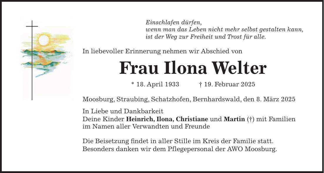 Einschlafen dürfen, wenn man das Leben nicht mehr selbst gestalten kann, ist der Weg zur Freiheit und Trost für alle. In liebevoller Erinnerung nehmen wir Abschied von Frau Ilona Welter * 18. April 1933 + 19. Februar 2025 Moosburg, Straubing, Schatzhofen, Bernhardswald, den 8. März 2025 In Liebe und Dankbarkeit Deine Kinder Heinrich, Ilona, Christiane und Martin (+) mit Familien im Namen aller Verwandten und Freunde Die Beisetzung findet in aller Stille im Kreis der Familie statt. Besonders danken wir dem Pflegepersonal der AWO Moosburg.