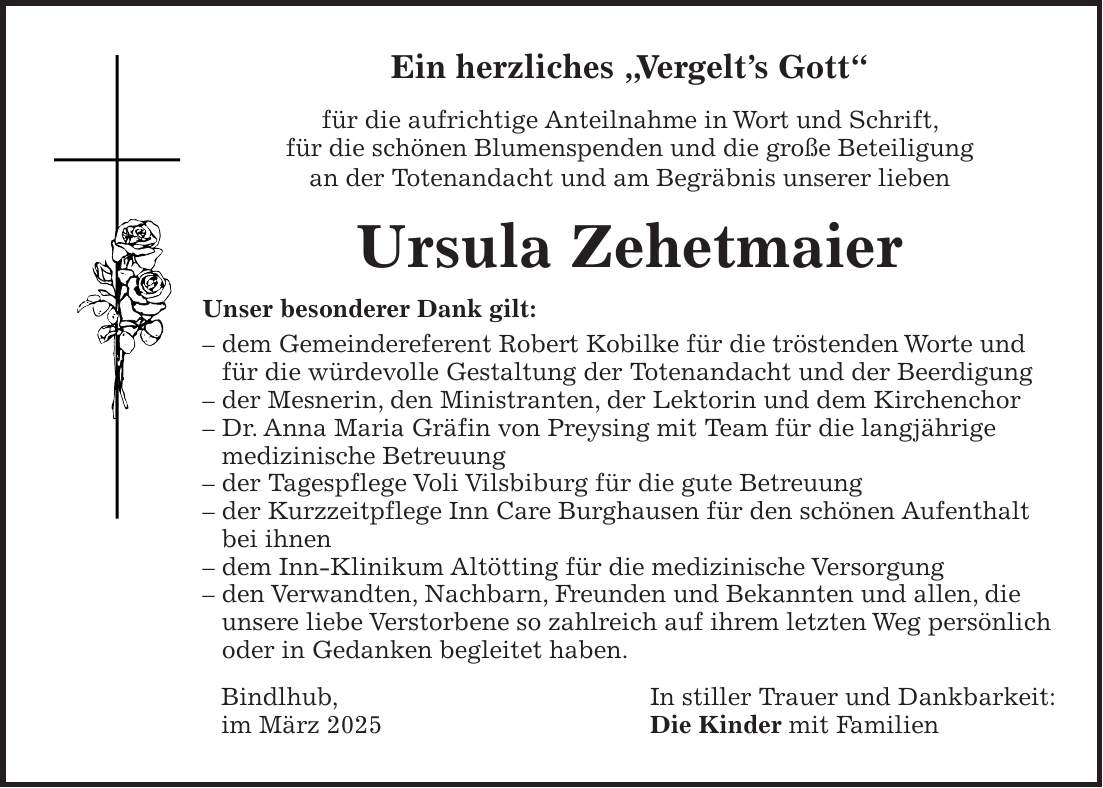 Ein herzliches 'Vergelt's Gott' für die aufrichtige Anteilnahme in Wort und Schrift, für die schönen Blumenspenden und die große Beteiligung an der Totenandacht und am Begräbnis unserer lieben Ursula Zehetmaier Unser besonderer Dank gilt: - dem Gemeindereferent Robert Kobilke für die tröstenden Worte und für die würdevolle Gestaltung der Totenandacht und der Beerdigung - der Mesnerin, den Ministranten, der Lektorin und dem Kirchenchor - Dr. Anna Maria Gräfin von Preysing mit Team für die langjährige medizinische Betreuung - der Tagespflege Voli Vilsbiburg für die gute Betreuung - der Kurzzeitpflege Inn Care Burghausen für den schönen Aufenthalt bei ihnen - dem Inn-Klinikum Altötting für die medizinische Versorgung - den Verwandten, Nachbarn, Freunden und Bekannten und allen, die unsere liebe Verstorbene so zahlreich auf ihrem letzten Weg persönlich oder in Gedanken begleitet haben. Bindlhub, In stiller Trauer und Dankbarkeit: im März 2025 Die Kinder mit Familien