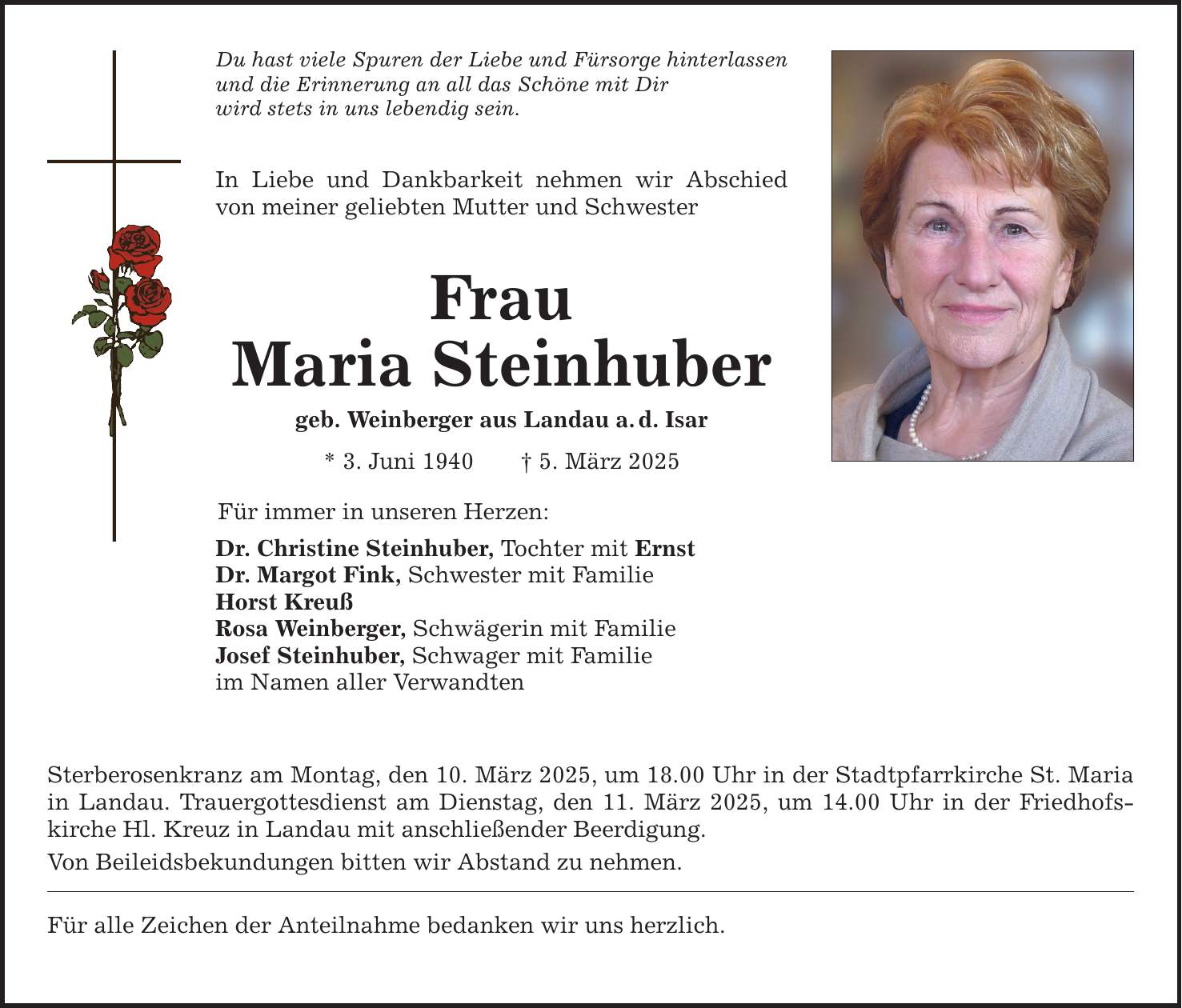 Du hast viele Spuren der Liebe und Fürsorge hinterlassen und die Erinnerung an all das Schöne mit Dir wird stets in uns lebendig sein. In Liebe und Dankbarkeit nehmen wir Abschied von meiner geliebten Mutter und Schwester Frau Maria Steinhuber geb. Weinberger aus Landau a. d. Isar * 3. Juni 1940 _ 5. März 2025 Für immer in unseren Herzen: Dr. Christine Steinhuber, Tochter mit Ernst Dr. Margot Fink, Schwester mit Familie Horst Kreuß Rosa Weinberger, Schwägerin mit Familie Josef Steinhuber, Schwager mit Familie im Namen aller Verwandten Sterberosenkranz am Montag, den 10. März 2025, um 18.00 Uhr in der Stadtpfarrkirche St. Maria in Landau. Trauergottesdienst am Dienstag, den 11. März 2025, um 14.00 Uhr in der Friedhofs­kirche Hl. Kreuz in Landau mit anschließender Beerdigung. Von Beileidsbekundungen bitten wir Abstand zu nehmen. Für alle Zeichen der Anteilnahme bedanken wir uns herzlich.