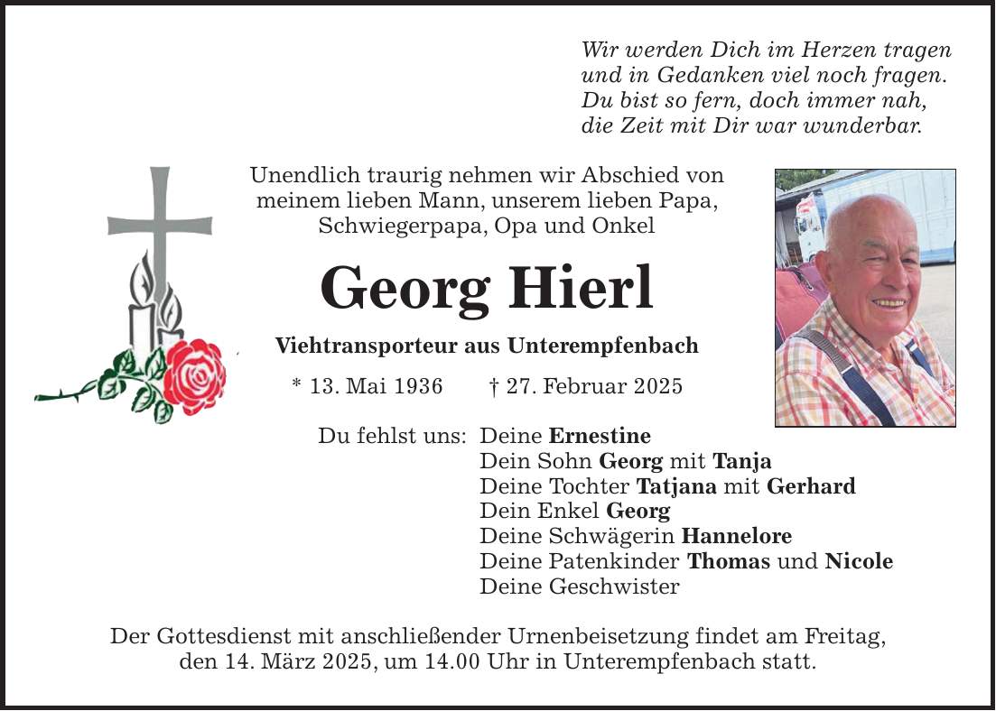 Wir werden Dich im Herzen tragen und in Gedanken viel noch fragen. Du bist so fern, doch immer nah, die Zeit mit Dir war wunderbar. Unendlich traurig nehmen wir Abschied von meinem lieben Mann, unserem lieben Papa, Schwiegerpapa, Opa und Onkel Georg Hierl Viehtransporteur aus Unterempfenbach * 13. Mai 1936 + 27. Februar 2025 Du fehlst uns: Deine Ernestine Dein Sohn Georg mit Tanja Deine Tochter Tatjana mit Gerhard Dein Enkel Georg Deine Schwägerin Hannelore Deine Patenkinder Thomas und Nicole Deine Geschwister Der Gottesdienst mit anschließender Urnenbeisetzung findet am Freitag, den 14. März 2025, um 14.00 Uhr in Unterempfenbach statt.