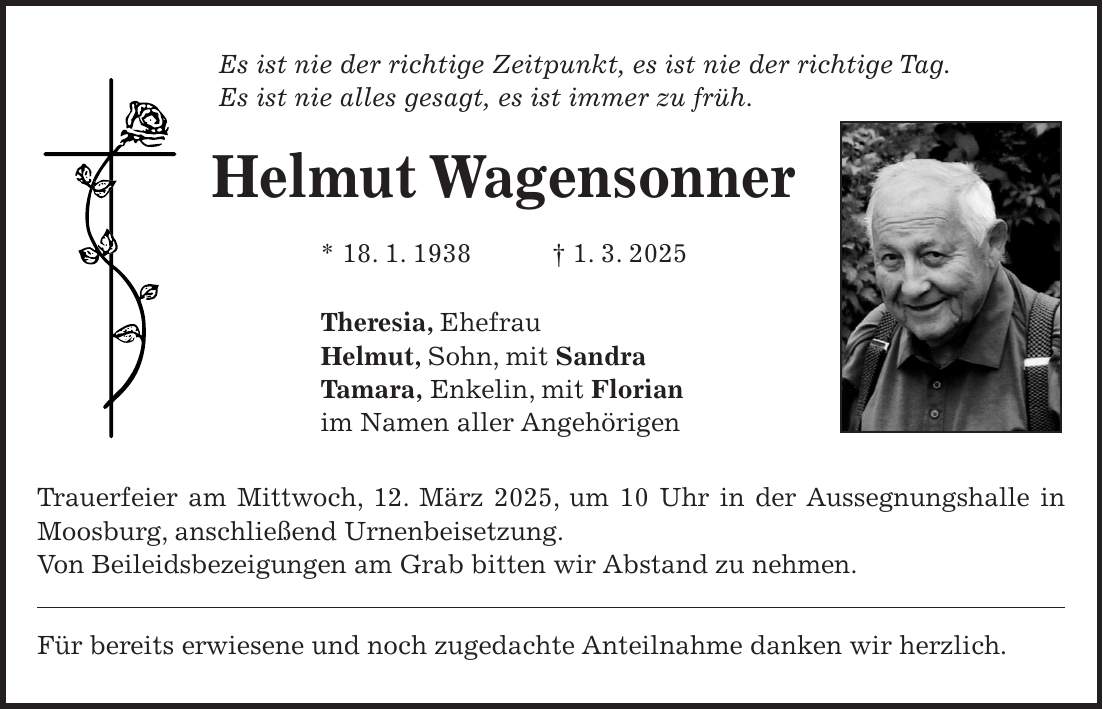 Es ist nie der richtige Zeitpunkt, es ist nie der richtige Tag. Es ist nie alles gesagt, es ist immer zu früh. Helmut Wagensonner * 18. 1. 1938 + 1. 3. 2025 Theresia, Ehefrau Helmut, Sohn, mit Sandra Tamara, Enkelin, mit Florian im Namen aller Angehörigen Trauerfeier am Mittwoch, 12. März 2025, um 10 Uhr in der Aussegnungshalle in Moosburg, anschließend Urnenbeisetzung. Von Beileidsbezeigungen am Grab bitten wir Abstand zu nehmen. Für bereits erwiesene und noch zugedachte Anteilnahme danken wir herzlich.