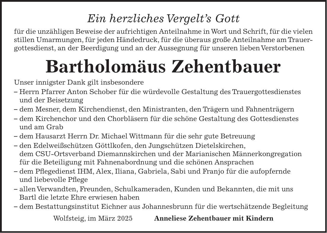 Ein herzliches Vergelt's Gott für die unzähligen Beweise der aufrichtigen Anteilnahme in Wort und Schrift, für die vielen stillen Umarmungen, für jeden Händedruck, für die überaus große Anteilnahme am Trauergottesdienst, an der Beerdigung und an der Aussegnung für unseren lieben Verstorbenen Bartholomäus Zehentbauer Unser innigster Dank gilt insbesondere - Herrn Pfarrer Anton Schober für die würdevolle Gestaltung des Trauergottesdienstes und der Beisetzung - dem Mesner, dem Kirchendienst, den Ministranten, den Trägern und Fahnenträgern - dem Kirchenchor und den Chorbläsern für die schöne Gestaltung des Gottesdienstes und am Grab - dem Hausarzt Herrn Dr. Michael Wittmann für die sehr gute Betreuung - den Edelweißschützen Göttlkofen, den Jungschützen Dietelskirchen, dem CSU-Ortsverband Diemannskirchen und der Marianischen Männerkongregation für die Beteiligung mit Fahnenabordnung und die schönen Ansprachen - dem Pflegedienst IHM, Alex, Iliana, Gabriela, Sabi und Franjo für die aufopfernde und liebevolle Pflege - allen Verwandten, Freunden, Schulkameraden, Kunden und Bekannten, die mit uns Bartl die letzte Ehre erwiesen haben - dem Bestattungsinstitut Eichner aus Johannesbrunn für die wertschätzende Begleitung Wolfsteig, im März 2025 Anneliese Zehentbauer mit Kindern 