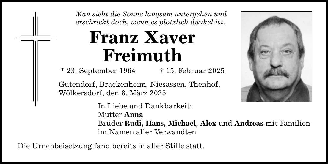 Man sieht die Sonne langsam untergehen und erschrickt doch, wenn es plötzlich dunkel ist. Franz Xaver Freimuth * 23. September 1964 _ 15. Februar 2025 Gutendorf, Brackenheim, Niesassen, Thenhof, Wölkersdorf, den 8. März 2025 In Liebe und Dankbarkeit: Mutter Anna Brüder Rudi, Hans, Michael, Alex und Andreas mit Familien im Namen aller Verwandten Die Urnenbeisetzung fand bereits in aller Stille statt.