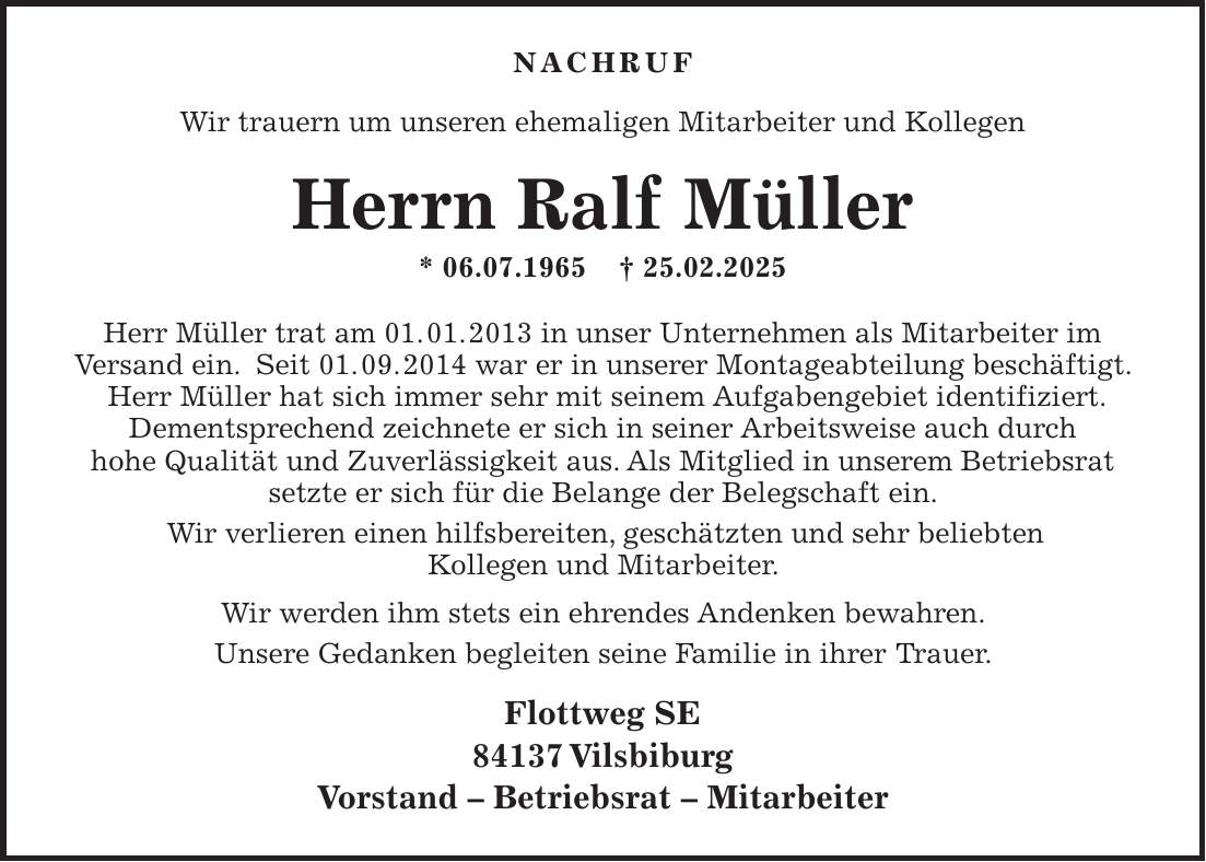  Nachruf Wir trauern um unseren ehemaligen Mitarbeiter und Kollegen Herrn Ralf Müller * 06.07.1965 + 25.02.2025 Herr Müller trat am 01. 01. 2013 in unser Unternehmen als Mitarbeiter im Versand ein. Seit 01. 09. 2014 war er in unserer Montageabteilung beschäftigt. Herr Müller hat sich immer sehr mit seinem Aufgabengebiet identifiziert. Dementsprechend zeichnete er sich in seiner Arbeitsweise auch durch hohe Qualität und Zuverlässigkeit aus. Als Mitglied in unserem Betriebsrat setzte er sich für die Belange der Belegschaft ein. Wir verlieren einen hilfsbereiten, geschätzten und sehr beliebten Kollegen und Mitarbeiter. Wir werden ihm stets ein ehrendes Andenken bewahren. Unsere Gedanken begleiten seine Familie in ihrer Trauer. Flottweg SE 84137 Vilsbiburg Vorstand - Betriebsrat - Mitarbeiter 