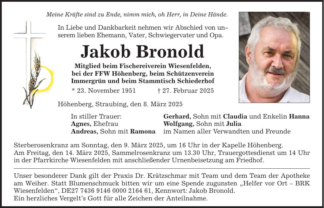 Meine Kräfte sind zu Ende, nimm mich, oh Herr, in Deine Hände. In Liebe und Dankbarkeit nehmen wir Abschied von unserem lieben Ehemann, Vater, Schwiegervater und Opa. Jakob Bronold Mitglied beim Fischereiverein Wiesenfelden,bei der FFW Höhenberg, beim SchützenvereinImmergrün und beim Stammtisch Schiederhof* 23. November 1951 _ 27. Februar 2025 Höhenberg, Straubing, den 8. März 2025 In stiller Trauer: Gerhard, Sohn mit Claudia und Enkelin Hanna Agnes, Ehefrau Wolfgang, Sohn mit Julia Andreas, Sohn mit Ramona im Namen aller Verwandten und Freunde Sterberosenkranz am Sonntag, den 9. März 2025, um 16 Uhr in der Kapelle Höhenberg.Am Freitag, den 14. März 2025, Sammelrosenkranz um 13.30 Uhr, Trauergottesdienst um 14 Uhr in der Pfarrkirche Wiesenfelden mit anschließender Urnenbeisetzung am Friedhof. Unser besonderer Dank gilt der Praxis Dr. Krätzschmar mit Team und dem Team der Apotheke am Weiher. Statt Blumenschmuck bitten wir um eine Spende zugunsten 