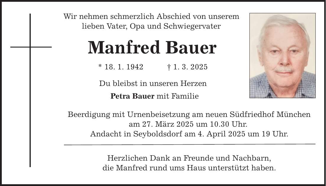 Wir nehmen schmerzlich Abschied von unserem lieben Vater, Opa und Schwiegervater Manfred Bauer * 18. 1. 1942 _ 1. 3. 2025 Du bleibst in unseren Herzen Petra Bauer mit Familie Beerdigung mit Urnenbeisetzung am neuen Südfriedhof München am 27. März 2025 um 10.30 Uhr. Andacht in Seyboldsdorf am 4. April 2025 um 19 Uhr. Herzlichen Dank an Freunde und Nachbarn, die Manfred rund ums Haus unterstützt haben.