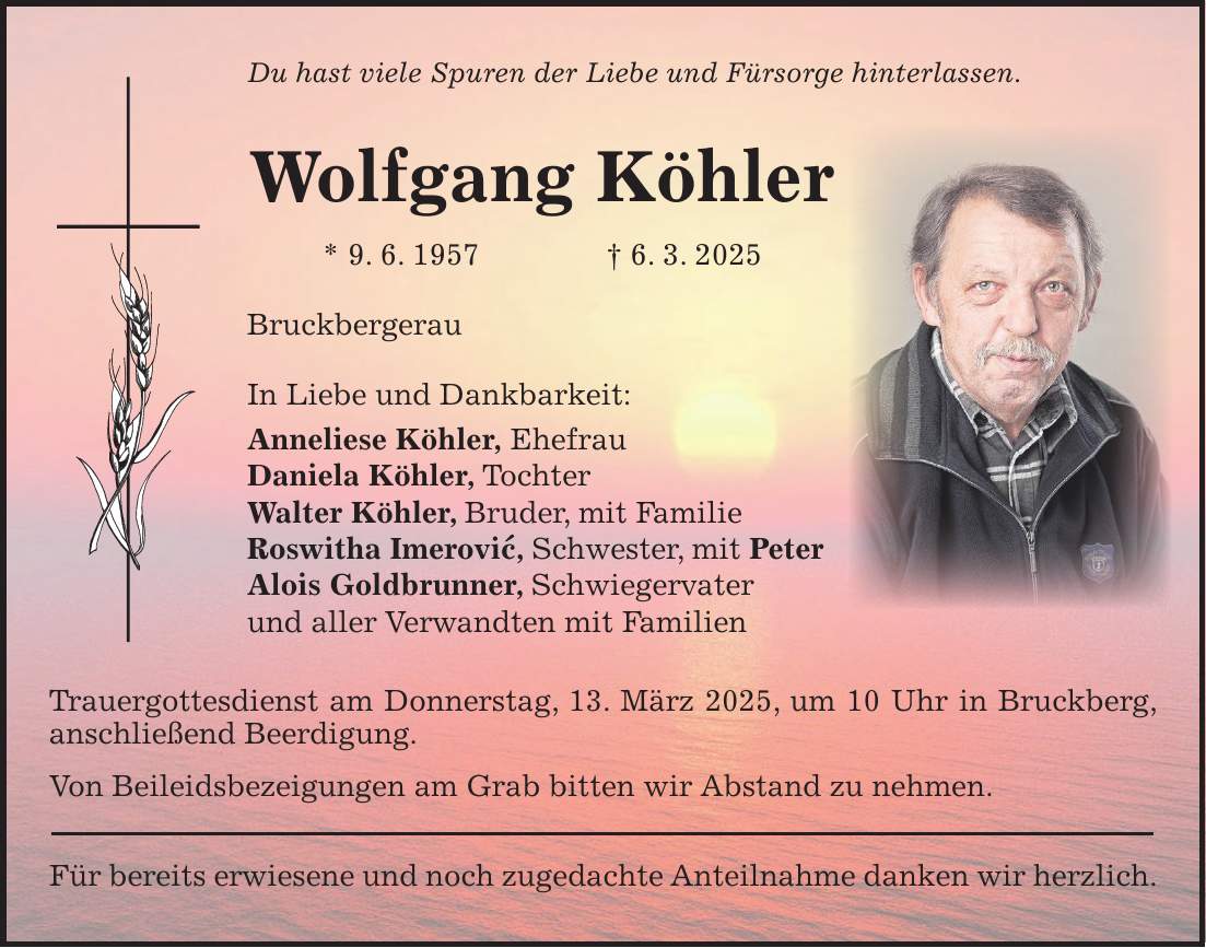 Du hast viele Spuren der Liebe und Fürsorge hinterlassen. Wolfgang Köhler * 9. 6. 1957 + 6. 3. 2025 Bruckbergerau In Liebe und Dankbarkeit: Anneliese Köhler, Ehefrau Daniela Köhler, Tochter Walter Köhler, Bruder, mit Familie Roswitha Imerovic, Schwester, mit Peter Alois Goldbrunner, Schwiegervater und aller Verwandten mit Familien Trauergottesdienst am Donnerstag, 13. März 2025, um 10 Uhr in Bruckberg, anschließend Beerdigung. Von Beileidsbezeigungen am Grab bitten wir Abstand zu nehmen. Für bereits erwiesene und noch zugedachte Anteilnahme danken wir herzlich.'