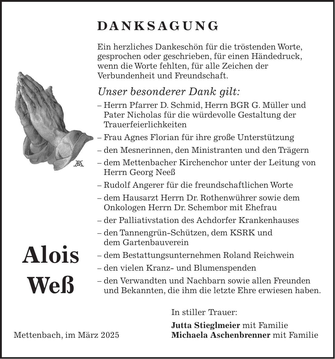 DANKSAGUNG Ein herzliches Dankeschön für die tröstenden Worte, gesprochen oder geschrieben, für einen Händedruck, wenn die Worte fehlten, für alle Zeichen der Verbundenheit und Freundschaft. Unser besonderer Dank gilt: - Herrn Pfarrer D. Schmid, Herrn BGR G. Müller und Pater Nicholas für die würdevolle Gestaltung der Trauerfeierlichkeiten - Frau Agnes Florian für ihre große Unterstützung - den Mesnerinnen, den Ministranten und den Trägern - dem Mettenbacher Kirchenchor unter der Leitung von Herrn Georg Neeß - Rudolf Angerer für die freundschaftlichen Worte - dem Hausarzt Herrn Dr. Rothenwührer sowie dem Onkologen Herrn Dr. Schembor mit Ehefrau - der Palliativstation des Achdorfer Krankenhauses - den Tannengrün-Schützen, dem KSRK und dem Gartenbauverein - dem Bestattungsunternehmen Roland Reichwein - den vielen Kranz- und Blumenspenden - den Verwandten und Nachbarn sowie allen Freunden und Bekannten, die ihm die letzte Ehre erwiesen haben. In stiller Trauer: Jutta Stieglmeier mit Familie Mettenbach, im März 2025 Michaela Aschenbrenner mit FamilieAlois Weß