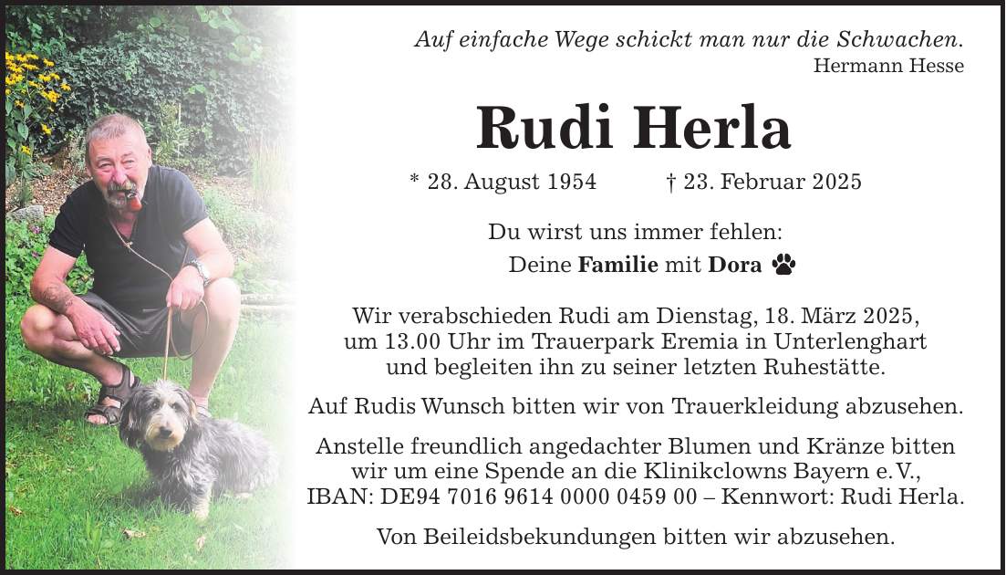 Auf einfache Wege schickt man nur die Schwachen. Hermann Hesse Rudi Herla * 28. August 1954 + 23. Februar 2025 Du wirst uns immer fehlen: Deine Familie mit Dora Wir verabschieden Rudi am Dienstag, 18. März 2025, um 13.00 Uhr im Trauerpark Eremia in Unterlenghart und begleiten ihn zu seiner letzten Ruhestätte. Auf Rudis Wunsch bitten wir von Trauerkleidung abzusehen. Anstelle freundlich angedachter Blumen und Kränze bitten wir um eine Spende an die Klinikclowns Bayern e. V., IBAN: DE*** - Kennwort: Rudi Herla. Von Beileidsbekundungen bitten wir abzusehen.