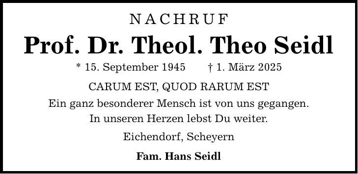 NACHRUF Prof. Dr. Theol. Theo Seidl * 15. September 1945 _ 1. März 2025 CARUM EST, QUOD RARUM EST Ein ganz besonderer Mensch ist von uns gegangen. In unseren Herzen lebst Du weiter. Eichendorf, Scheyern Fam. Hans Seidl