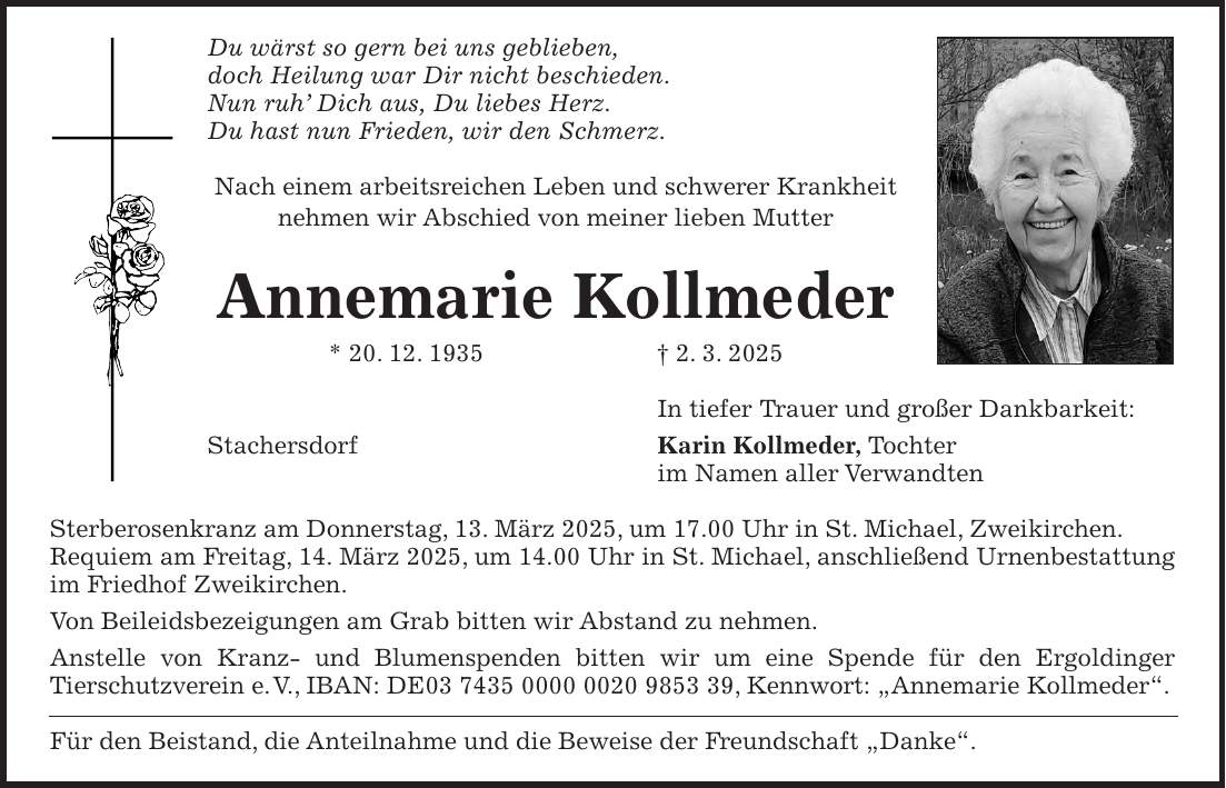 Du wärst so gern bei uns geblieben, doch Heilung war Dir nicht beschieden. Nun ruh' Dich aus, Du liebes Herz. Du hast nun Frieden, wir den Schmerz. Nach einem arbeitsreichen Leben und schwerer Krankheit nehmen wir Abschied von meiner lieben Mutter Annemarie Kollmeder * 20. 12. 1935 + 2. 3. 2025 In tiefer Trauer und großer Dankbarkeit: Stachersdorf Karin Kollmeder, Tochter im Namen aller Verwandten Sterberosenkranz am Donnerstag, 13. März 2025, um 17.00 Uhr in St. Michael, Zweikirchen. Requiem am Freitag, 14. März 2025, um 14.00 Uhr in St. Michael, anschließend Urnenbestattung im Friedhof Zweikirchen. Von Beileidsbezeigungen am Grab bitten wir Abstand zu nehmen. Anstelle von Kranz- und Blumenspenden bitten wir um eine Spende für den Ergoldinger Tierschutzverein e. V., IBAN: DE***, Kennwort: 'Annemarie Kollmeder'. Für den Beistand, die Anteilnahme und die Beweise der Freundschaft 'Danke'.