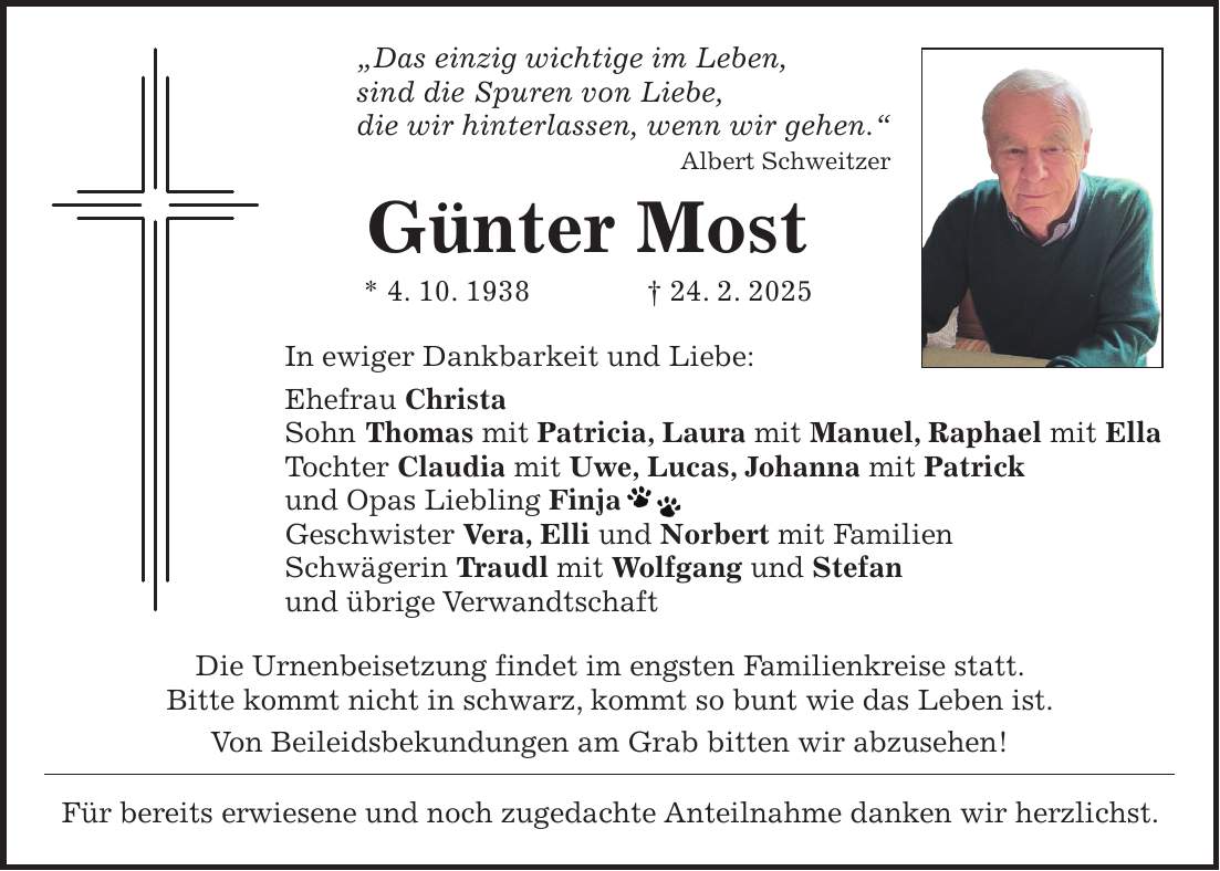 'Das einzig wichtige im Leben, sind die Spuren von Liebe, die wir hinterlassen, wenn wir gehen.' Albert Schweitzer Günter Most * 4. 10. 1938 + 24. 2. 2025 In ewiger Dankbarkeit und Liebe: Ehefrau Christa Sohn Thomas mit Patricia, Laura mit Manuel, Raphael mit Ella Tochter Claudia mit Uwe, Lucas, Johanna mit Patrick und Opas Liebling Finja Geschwister Vera, Elli und Norbert mit Familien Schwägerin Traudl mit Wolfgang und Stefan und übrige Verwandtschaft Die Urnenbeisetzung findet im engsten Familienkreise statt. Bitte kommt nicht in schwarz, kommt so bunt wie das Leben ist. Von Beileidsbekundungen am Grab bitten wir abzusehen! Für bereits erwiesene und noch zugedachte Anteilnahme danken wir herzlichst.