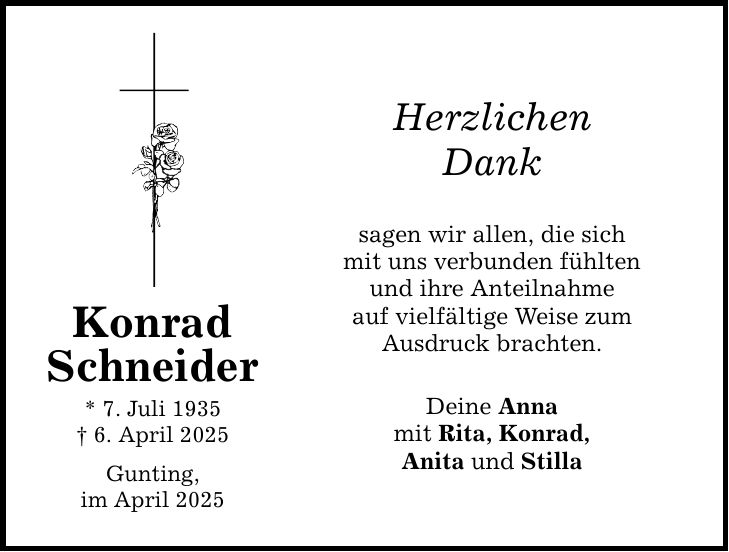Konrad Schneider * 7. Juli 1935 _ 6. April 2025 Gunting, im April 2025 Herzlichen Dank sagen wir allen, die sich mit uns verbunden fühlten und ihre Anteilnahme auf vielfältige Weise zum Ausdruck brachten. Deine Anna mit Rita, Konrad, Anita und Stilla