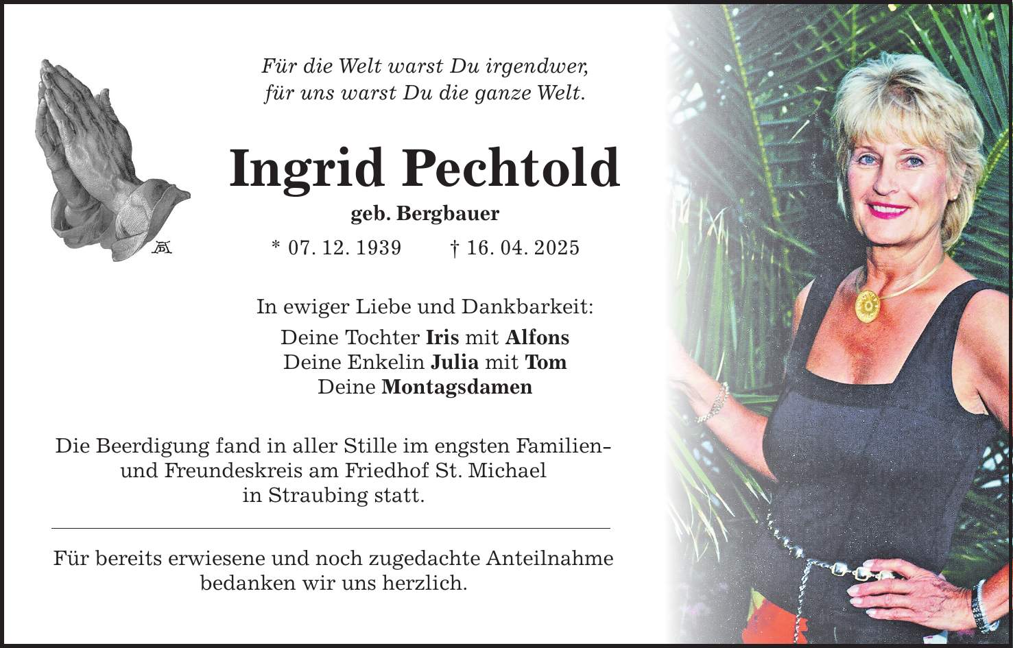 Für die Welt warst Du irgendwer, für uns warst Du die ganze Welt. Ingrid Pechtold geb. Bergbauer * 07. 12. 1939 + 16. 04. 2025 In ewiger Liebe und Dankbarkeit: Deine Tochter Iris mit Alfons Deine Enkelin Julia mit Tom Deine Montagsdamen Die Beerdigung fand in aller Stille im engsten Familien- und Freundeskreis am Friedhof St. Michael in Straubing statt. Für bereits erwiesene und noch zugedachte Anteilnahme bedanken wir uns herzlich. 