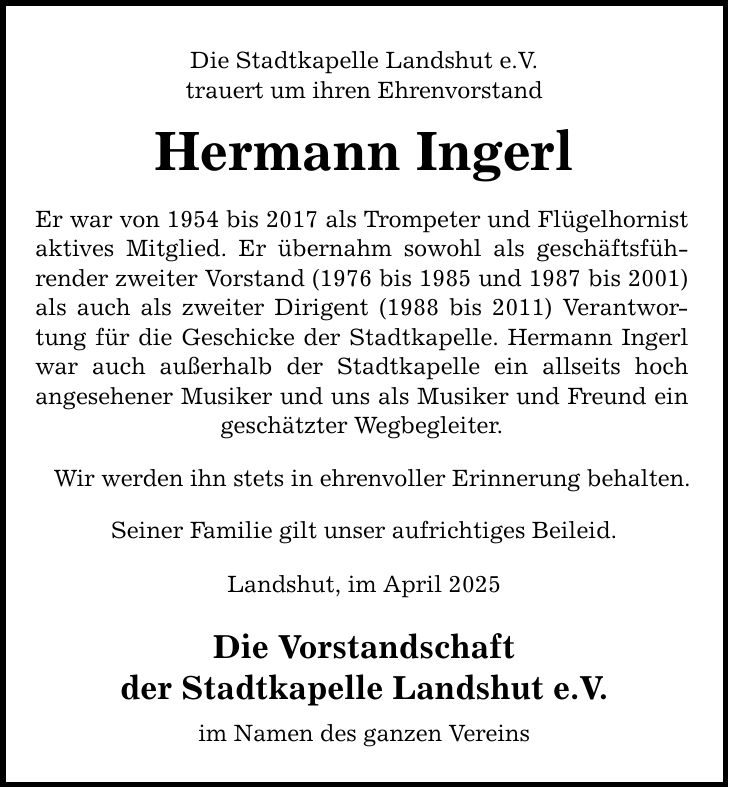 Die Stadtkapelle Landshut e.V. trauert um ihren Ehrenvorstand Hermann Ingerl Er war von 1954 bis 2017 als Trompeter und Flügelhornist aktives Mitglied. Er übernahm sowohl als geschäftsführender zweiter Vorstand (1976 bis 1985 und 1987 bis 2001) als auch als zweiter Dirigent (1988 bis 2011) Verantwortung für die Geschicke der Stadtkapelle. Hermann Ingerl war auch außerhalb der Stadtkapelle ein allseits hoch angesehener Musiker und uns als Musiker und Freund ein geschätzter Wegbegleiter. Wir werden ihn stets in ehrenvoller Erinnerung behalten. Seiner Familie gilt unser aufrichtiges Beileid. Landshut, im April 2025 Die Vorstandschaft der Stadtkapelle Landshut e.V. im Namen des ganzen Vereins