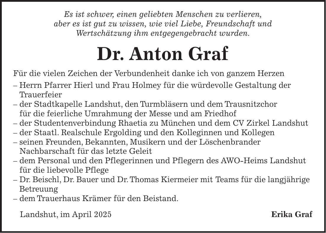  Es ist schwer, einen geliebten Menschen zu verlieren, aber es ist gut zu wissen, wie viel Liebe, Freundschaft und Wertschätzung ihm entgegengebracht wurden. Dr. Anton Graf Für die vielen Zeichen der Verbundenheit danke ich von ganzem Herzen - Herrn Pfarrer Hierl und Frau Holmey für die würdevolle Gestaltung der Trauerfeier - der Stadtkapelle Landshut, den Turmbläsern und dem Trausnitzchor für die feierliche Umrahmung der Messe und am Friedhof - der Studentenverbindung Rhaetia zu München und dem CV Zirkel Landshut - der Staatl. Realschule Ergolding und den Kolleginnen und Kollegen - seinen Freunden, Bekannten, Musikern und der Löschenbrander Nachbarschaft für das letzte Geleit - dem Personal und den Pflegerinnen und Pflegern des AWO-Heims Landshut für die liebevolle Pflege - Dr. Beischl, Dr. Bauer und Dr. Thomas Kiermeier mit Teams für die langjährige Betreuung - dem Trauerhaus Krämer für den Beistand. Landshut, im April 2025Erika Graf