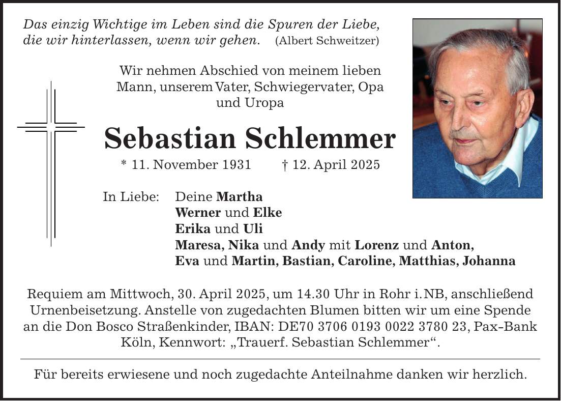  Das einzig Wichtige im Leben sind die Spuren der Liebe, die wir hinterlassen, wenn wir gehen. (Albert Schweitzer) Wir nehmen Abschied von meinem lieben Mann, unserem Vater, Schwiegervater, Opa und Uropa Sebastian Schlemmer * 11. November 1931 + 12. April 2025 In Liebe: Deine Martha Werner und Elke Erika und Uli Maresa, Nika und Andy mit Lorenz und Anton, Eva und Martin, Bastian, Caroline, Matthias, Johanna Requiem am Mittwoch, 30. April 2025, um 14.30 Uhr in Rohr i. NB, anschließend Urnenbeisetzung. Anstelle von zugedachten Blumen bitten wir um eine Spende an die Don Bosco Straßenkinder, IBAN: DE***, Pax-Bank Köln, Kennwort: 'Trauerf. Sebastian Schlemmer'. Für bereits erwiesene und noch zugedachte Anteilnahme danken wir herzlich.