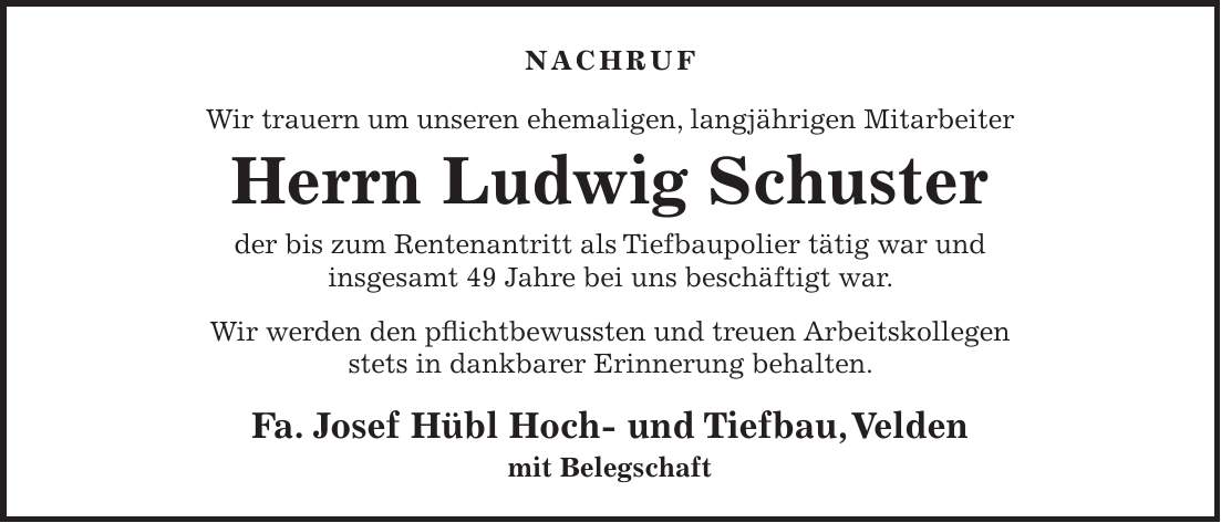 NACHRUF Wir trauern um unseren ehemaligen, langjährigen Mitarbeiter Herrn Ludwig Schuster der bis zum Rentenantritt als Tiefbaupolier tätig war und insgesamt 49 Jahre bei uns beschäftigt war. Wir werden den pflichtbewussten und treuen Arbeitskollegen stets in dankbarer Erinnerung behalten. Fa. Josef Hübl Hoch- und Tiefbau, Velden mit Belegschaft