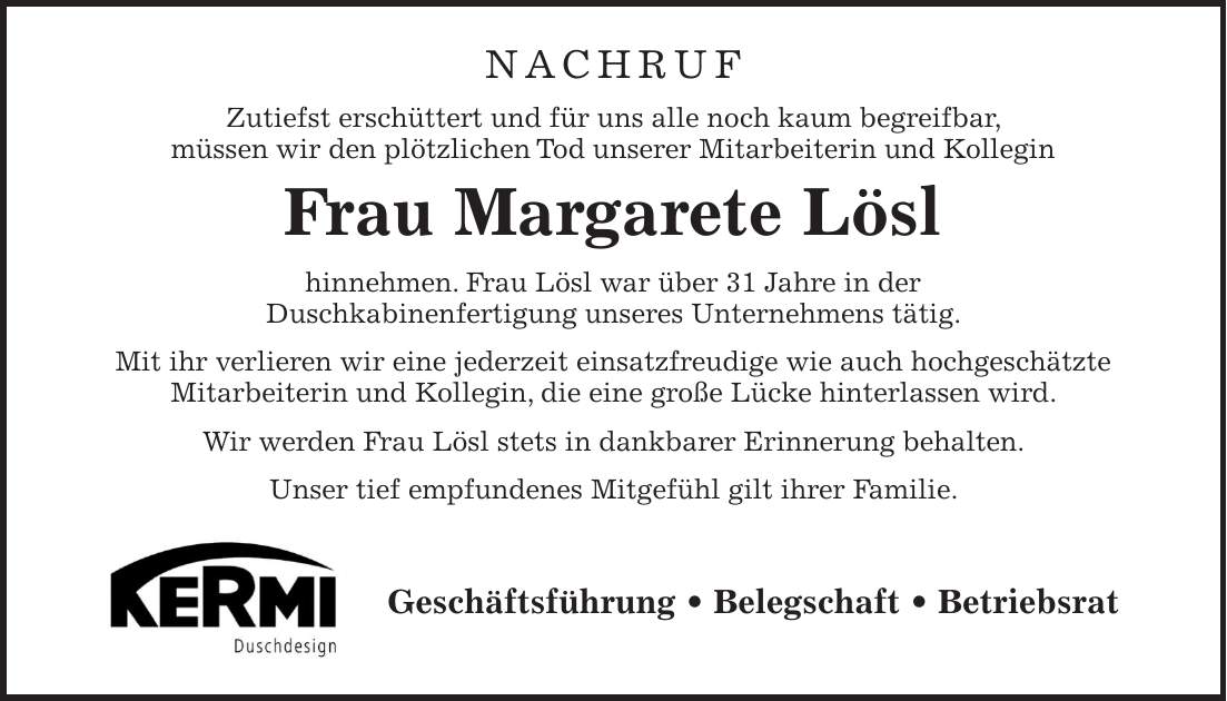 Nachruf Zutiefst erschüttert und für uns alle noch kaum begreifbar, müssen wir den plötzlichen Tod unserer Mitarbeiterin und Kollegin Frau Margarete Lösl hinnehmen. Frau Lösl war über 31 Jahre in der Duschkabinenfertigung unseres Unternehmens tätig. Mit ihr verlieren wir eine jederzeit einsatzfreudige wie auch hochgeschätzte Mitarbeiterin und Kollegin, die eine große Lücke hinterlassen wird. Wir werden Frau Lösl stets in dankbarer Erinnerung behalten. Unser tief empfundenes Mitgefühl gilt ihrer Familie.Geschäftsführung _ Belegschaft _ Betriebsrat