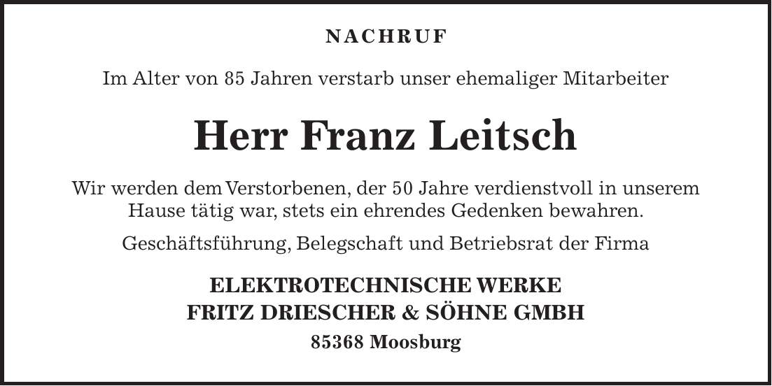  NACHRUF Im Alter von 85 Jahren verstarb unser ehemaliger Mitarbeiter Herr Franz Leitsch Wir werden dem Verstorbenen, der 50 Jahre verdienstvoll in unserem Hause tätig war, stets ein ehrendes Gedenken bewahren. Geschäftsführung, Belegschaft und Betriebsrat der Firma ELEKTROTECHNISCHE WERKE FRITZ DRIESCHER & SÖHNE GMBH 85368 Moosburg