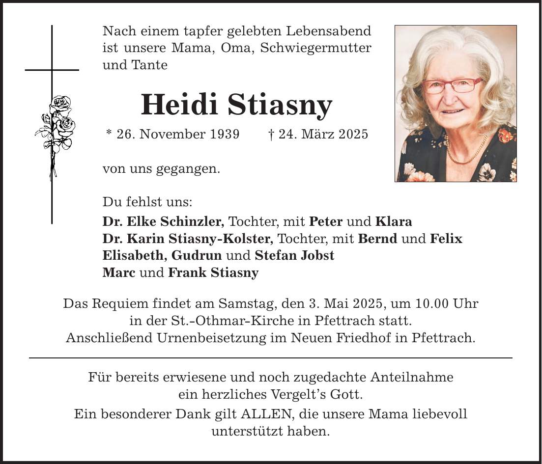 Nach einem tapfer gelebten Lebensabend ist unsere Mama, Oma, Schwiegermutter und Tante Heidi Stiasny * 26. November 1939 _ 24. März 2025 von uns gegangen. Du fehlst uns: Dr. Elke Schinzler, Tochter, mit Peter und Klara Dr. Karin Stiasny-Kolster, Tochter, mit Bernd und Felix Elisabeth, Gudrun und Stefan Jobst Marc und Frank Stiasny Das Requiem findet am Samstag, den 3. Mai 2025, um 10.00 Uhr in der St.-Othmar-Kirche in Pfettrach statt. Anschließend Urnenbeisetzung im Neuen Friedhof in Pfettrach. Für bereits erwiesene und noch zugedachte Anteilnahme ein herzliches Vergelt's Gott. Ein besonderer Dank gilt ALLEN, die unsere Mama liebevoll unterstützt haben.