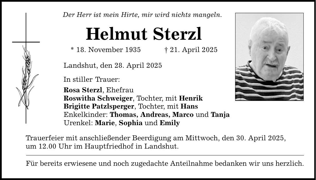 Der Herr ist mein Hirte, mir wird nichts mangeln. Helmut Sterzl * 18. November 1935 _ 21. April 2025 Landshut, den 28. April 2025 In stiller Trauer: Rosa Sterzl, Ehefrau Roswitha Schweiger, Tochter, mit Henrik Brigitte Patzlsperger, Tochter, mit Hans Enkelkinder: Thomas, Andreas, Marco und Tanja Urenkel: Marie, Sophia und Emily Trauerfeier mit anschließender Beerdigung am Mittwoch, den 30. April 2025, um 12.00 Uhr im Hauptfriedhof in Landshut. Für bereits erwiesene und noch zugedachte Anteilnahme bedanken wir uns herzlich.