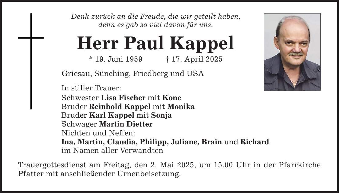Denk zurück an die Freude, die wir geteilt haben, denn es gab so viel davon für uns. Herr Paul Kappel * 19. Juni 1959 _ 17. April 2025 Griesau, Sünching, Friedberg und USA In stiller Trauer: Schwester Lisa Fischer mit Kone Bruder Reinhold Kappel mit Monika Bruder Karl Kappel mit Sonja Schwager Martin Dietter Nichten und Neffen: Ina, Martin, Claudia, Philipp, Juliane, Brain und Richard im Namen aller Verwandten Trauergottesdienst am Freitag, den 2. Mai 2025, um 15.00 Uhr in der Pfarrkirche Pfatter mit anschließender Urnenbeisetzung.
