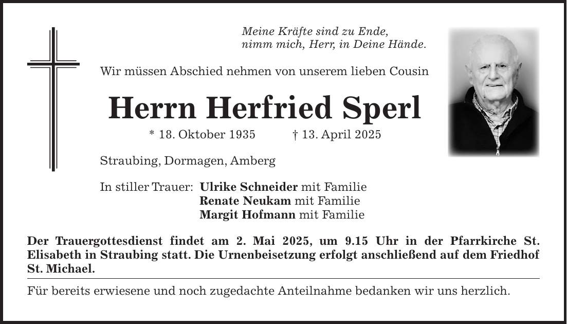 Meine Kräfte sind zu Ende, nimm mich, Herr, in Deine Hände. Wir müssen Abschied nehmen von unserem lieben Cousin Herrn Herfried Sperl * 18. Oktober 1935 + 13. April 2025 Straubing, Dormagen, Amberg In stiller Trauer: Ulrike Schneider mit Familie Renate Neukam mit Familie Margit Hofmann mit Familie Der Trauergottesdienst findet am 2. Mai 2025, um 9.15 Uhr in der Pfarrkirche St. Elisabeth in Straubing statt. Die Urnenbeisetzung erfolgt anschließend auf dem Friedhof St. ­Michael. Für bereits erwiesene und noch zugedachte Anteilnahme bedanken wir uns herzlich. 