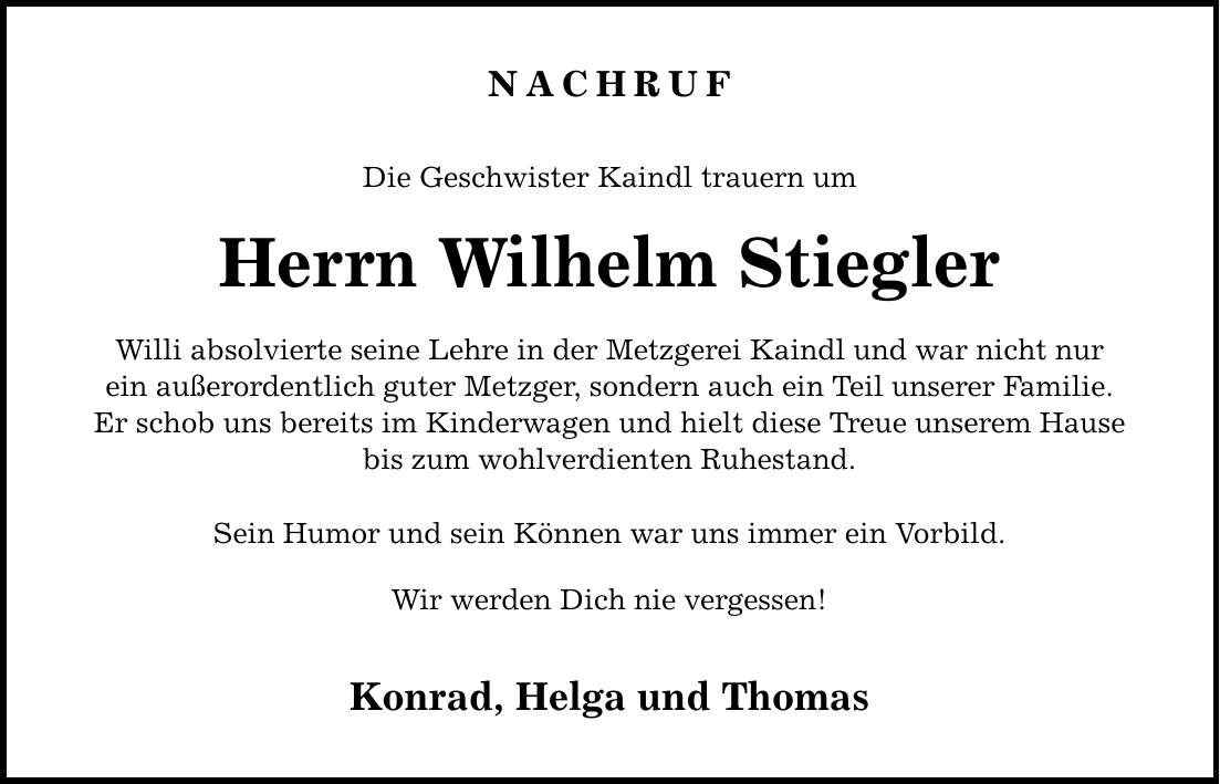 NACHRUF Die Geschwister Kaindl trauern um Herrn Wilhelm Stiegler Willi absolvierte seine Lehre in der Metzgerei Kaindl und war nicht nur ein außerordentlich guter Metzger, sondern auch ein Teil unserer Familie. Er schob uns bereits im Kinderwagen und hielt diese Treue unserem Hause bis zum wohlverdienten Ruhestand. Sein Humor und sein Können war uns immer ein Vorbild. Wir werden Dich nie vergessen! Konrad, Helga und Thomas