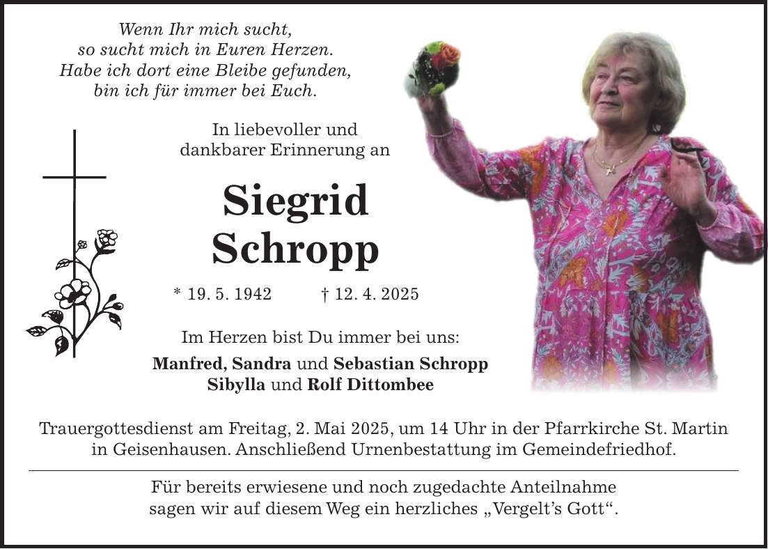  Wenn Ihr mich sucht, so sucht mich in Euren Herzen. Habe ich dort eine Bleibe gefunden, bin ich für immer bei Euch. In liebevoller und dankbarer Erinnerung an Siegrid Schropp * 19. 5. 1942 + 12. 4. 2025 Im Herzen bist Du immer bei uns: Manfred, Sandra und Sebastian Schropp Sibylla und Rolf Dittombee Trauergottesdienst am Freitag, 2. Mai 2025, um 14 Uhr in der Pfarrkirche St. Martin in Geisenhausen. Anschließend Urnenbestattung im Gemeindefriedhof. Für bereits erwiesene und noch zugedachte Anteilnahme sagen wir auf diesem Weg ein herzliches 'Vergelt's Gott'.