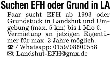 Suchen EFH oder Grund in LAPaar sucht EFH ab 1993 oder Grundstück in Landshut und Umgebung (max. 5 km) bis 1 Mio €.Vermietung an jetzigen Eigentümer für max. 3 Jahre möglich._ / Whatsapp: ***_: Landshut-EFH@gmx.de