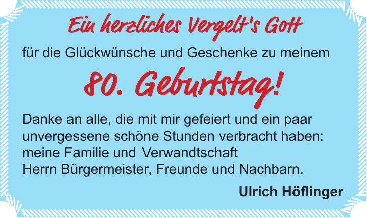 Ein herzliches Vergelt's Gott für die Glückwünsche und Geschenke zu meinem 80. Geburtstag! Danke an alle, die mit mir gefeiert und ein paar unvergessene schöne Stunden verbracht haben: meine Familie und Verwandtschaft Herrn Bürgermeister, Freunde und Nachbarn. Ulrich Höflinger