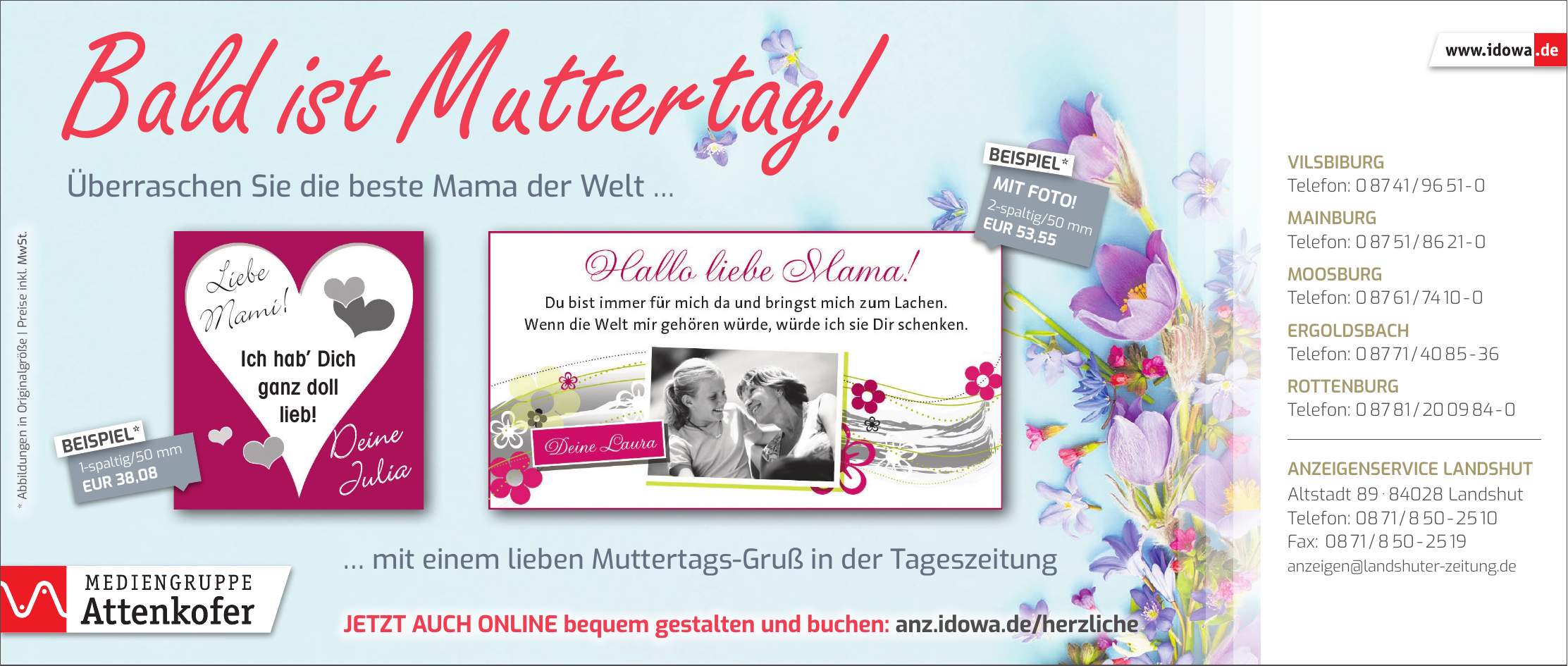  mit einem lieben Muttertags-Gruß in der TageszeitungBald ist Muttertag! Überraschen Sie die beste Mama der Welt Liebe Mami!Ich hab Dich ganz doll lieb!Deine JuliaVilsbiburg Telefon: *** Mainburg Telefon: *** Moosburg Telefon: *** Ergoldsbach Telefon: *** Rottenburg Telefon: *** Anzeigenservice Landshut Altstadt *** Landshut Telefon: *** Fax: *** anzeigen@landshuter-zeitung.deJetzt auch online bequem gestalten und buchen: anz.idowa.de/herzliche1-spaltig/50 mm EUR 38,08BEISPIEL*2-spaltig/50 mm EUR 53,55MIT FOTO!BEISPIEL** Abbildungen in Originalgröße | Preise inkl. MwSt.