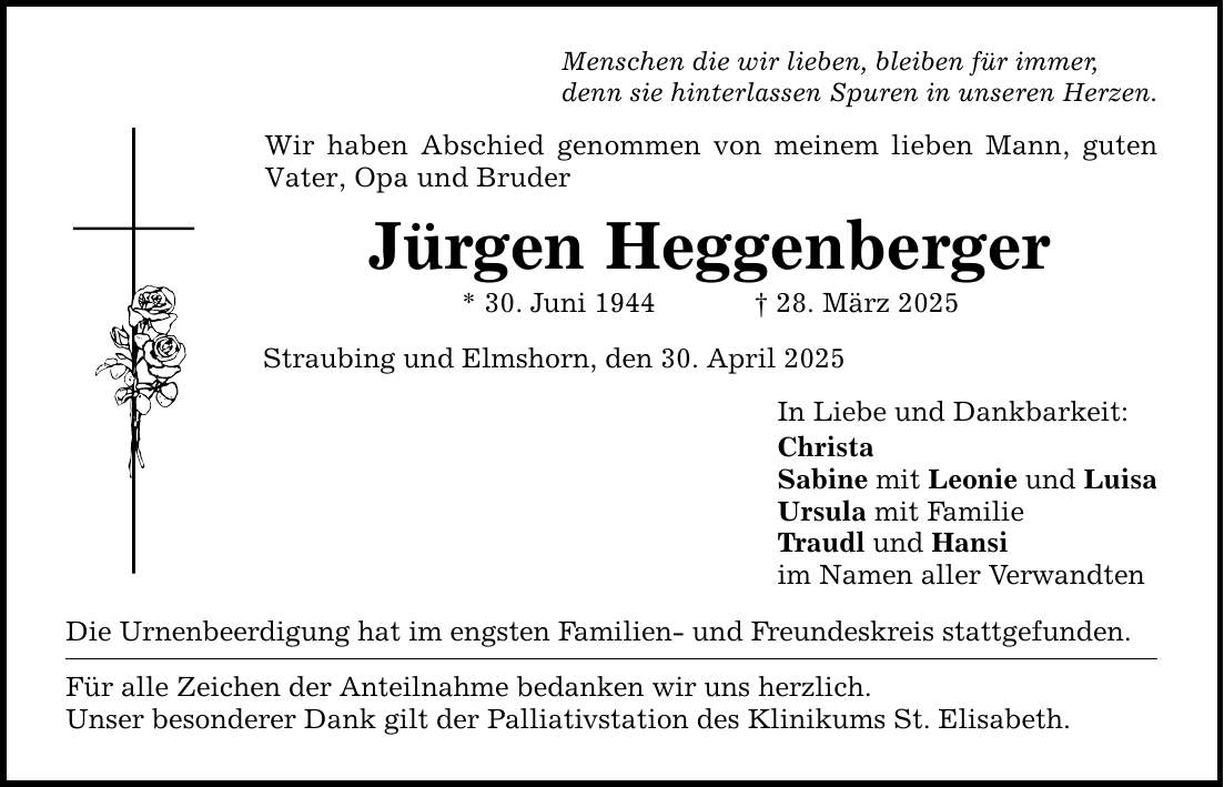 Menschen die wir lieben, bleiben für immer, denn sie hinterlassen Spuren in unseren Herzen. Wir haben Abschied genommen von meinem lieben Mann, guten Vater, Opa und Bruder Jürgen Heggenberger * 30. Juni 1944 _ 28. März 2025 Straubing und Elmshorn, den 30. April 2025 Die Urnenbeerdigung hat im engsten Familien- und Freundeskreis stattgefunden. Für alle Zeichen der Anteilnahme bedanken wir uns herzlich. Unser besonderer Dank gilt der Palliativstation des Klinikums St. Elisabeth. In Liebe und Dankbarkeit: Christa Sabine mit Leonie und Luisa Ursula mit Familie Traudl und Hansi im Namen aller Verwandten