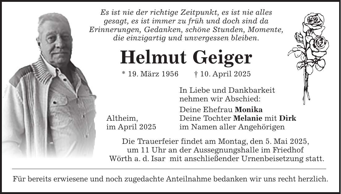  Es ist nie der richtige Zeitpunkt, es ist nie alles gesagt, es ist immer zu früh und doch sind da Erinnerungen, Gedanken, schöne Stunden, Momente, die einzigartig und unvergessen bleiben. Helmut Geiger * 19. März 1956 + 10. April 2025 In Liebe und Dankbarkeit nehmen wir Abschied: Deine Ehefrau Monika Altheim, Deine Tochter Melanie mit Dirk im April 2025 im Namen aller Angehörigen Die Trauerfeier findet am Montag, den 5. Mai 2025, um 11 Uhr an der Aussegnungshalle im Friedhof Wörth a. d. Isar mit anschließender Urnenbeisetzung statt. Für bereits erwiesene und noch zugedachte Anteilnahme bedanken wir uns recht herzlich.
