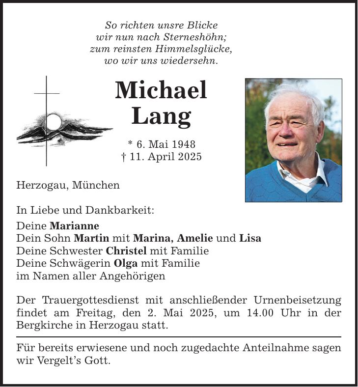 So richten unsre Blicke wir nun nach Sterneshöhn; zum reinsten Himmelsglücke, wo wir uns wiedersehn. Michael Lang * 6. Mai 1948 _ 11. April 2025 Herzogau, München In Liebe und Dankbarkeit: Deine Marianne Dein Sohn Martin mit Marina, Amelie und Lisa Deine Schwester Christel mit Familie Deine Schwägerin Olga mit Familie im Namen aller Angehörigen Der Trauergottesdienst mit anschließender Urnenbeisetzung findet am Freitag, den 2. Mai 2025, um 14.00 Uhr in der ­Bergkirche in Herzogau statt. Für bereits erwiesene und noch zugedachte Anteilnahme ­sagen wir ­Vergelt's Gott.