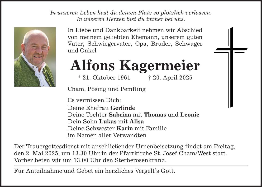 In unseren Leben hast du deinen Platz so plötzlich verlassen.In unseren Herzen bist du immer bei uns.In Liebe und Dankbarkeit nehmen wir Abschied von meinem geliebten Ehemann, unserem guten Vater, Schwiegervater, Opa, Bruder, Schwager und OnkelAlfons Kagermeier* 21. Oktober 1961 _ 20. April 2025Cham, Pösing und PemflingEs vermissen Dich:Deine Ehefrau GerlindeDeine Tochter Sabrina mit Thomas und LeonieDein Sohn Lukas mit AlisaDeine Schwester Karin mit Familieim Namen aller VerwandtenDer Trauergottesdienst mit anschließender Urnenbeisetzung findet am Freitag,den 2. Mai 2025, um 13.30 Uhr in der Pfarrkirche St. Josef Cham/West statt.Vorher beten wir um 13.00 Uhr den Sterberosenkranz.Für Anteilnahme und Gebet ein herzliches Vergelt's Gott.