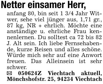 Netter einsamer Herr,anfang 80, bin seit 1 3/4 Jahr Witwer, sehe viel jünger aus, 1,71 gr., 87 kg, NR + ehrlich. Möchte eine anständige u. ehrliche Frau kennenlernen. Du solltest ca 72 bis 82 J. Alt sein. Ich liebe Fernsehabende, kurze Reisen und alles schöne. Würde mich sehr auf eine Anwort freuen. Das Alleinsein ist sehr schwer._ ***Z Viechtach aktuell, Mönchshofstr. 25, 94234 Viechtach