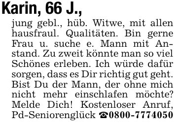 Karin, 66 J., jung gebl., hüb. Witwe, mit allen hausfraul. Qualitäten. Bin gerne Frau u. suche e. Mann mit Anstand. Zu zweit könnte man so viel Schönes erleben. Ich würde dafür sorgen, dass es Dir richtig gut geht. Bist Du der Mann, der ohne mich nicht mehr einschlafen möchte? Melde Dich! Kostenloser Anruf, Pd-Seniorenglück _***