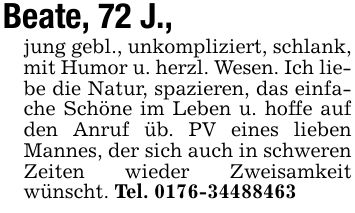 Beate, 72 J., jung gebl., unkompliziert, schlank, mit Humor u. herzl. Wesen. Ich liebe die Natur, spazieren, das einfache Schöne im Leben u. hoffe auf den Anruf üb. PV eines lieben Mannes, der sich auch in schweren Zeiten wieder Zweisamkeit wünscht. Tel. ***