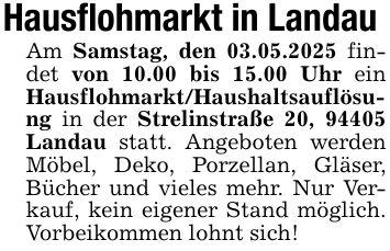 Hausflohmarkt in Landau Am Samstag, den 03.05.2025 findet von 10.00 bis 15.00 Uhr ein Hausflohmarkt/Haushaltsauflösung in der Strelinstraße 20, 94405 Landau statt. Angeboten werden Möbel, Deko, Porzellan, Gläser, Bücher und vieles mehr. Nur Verkauf, kein eigener Stand möglich. Vorbeikommen lohnt sich!