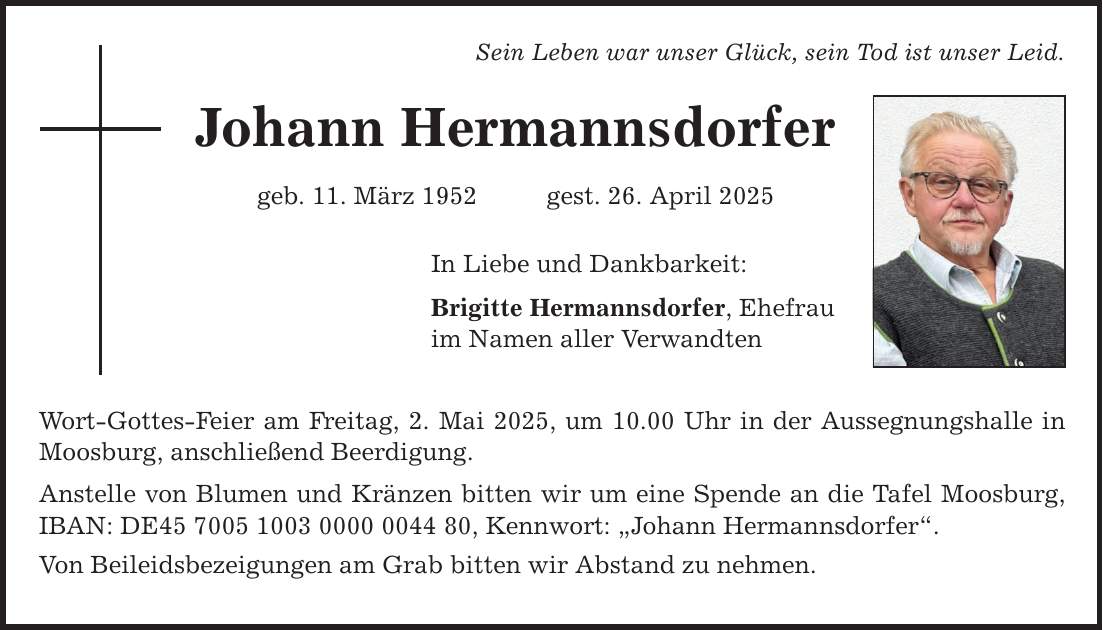 Sein Leben war unser Glück, sein Tod ist unser Leid. Johann Hermannsdorfer geb. 11. März 1952 gest. 26. April 2025 In Liebe und Dankbarkeit: Brigitte Hermannsdorfer, Ehefrau im Namen aller Verwandten Wort-Gottes-Feier am Freitag, 2. Mai 2025, um 10.00 Uhr in der Aussegnungshalle in Moosburg, anschließend Beerdigung. Anstelle von Blumen und Kränzen bitten wir um eine Spende an die Tafel Moosburg, IBAN: DE***, Kennwort: 