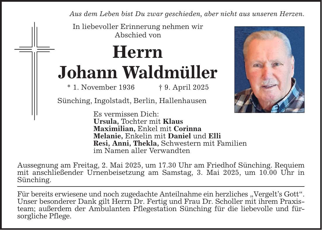 Aus dem Leben bist Du zwar geschieden, aber nicht aus unseren Herzen.In liebevoller Erinnerung nehmen wirAbschied vonHerrnJohann Waldmüller* 1. November 1936 _ 9. April 2025Sünching, Ingolstadt, Berlin, HallenhausenEs vermissen Dich:Ursula, Tochter mit KlausMaximilian, Enkel mit CorinnaMelanie, Enkelin mit Daniel und ElliResi, Anni, Thekla, Schwestern mit Familienim Namen aller VerwandtenAussegnung am Freitag, 2. Mai 2025, um 17.30 Uhr am Friedhof Sünching. Requiem mit anschließender Urnenbeisetzung am Samstag, 3. Mai 2025, um 10.00 Uhr in Sünching.Für bereits erwiesene und noch zugedachte Anteilnahme ein herzliches 