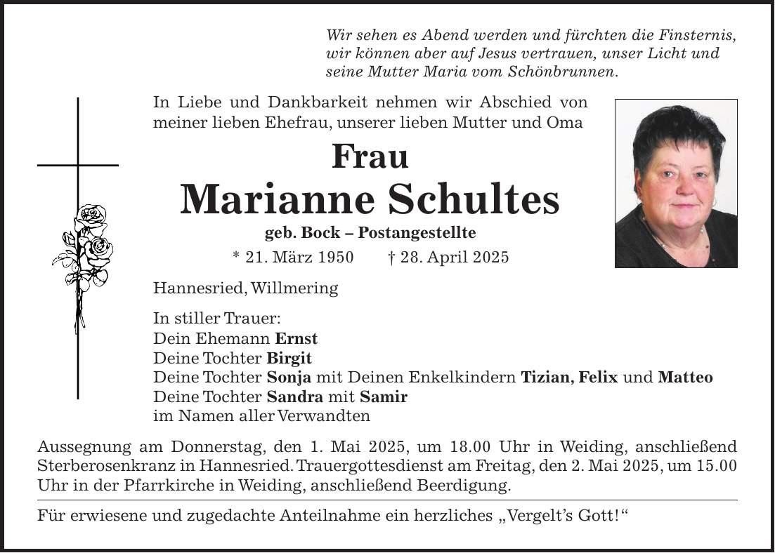 Wir sehen es Abend werden und fürchten die Finsternis, wir können aber auf Jesus vertrauen, unser Licht und seine Mutter Maria vom Schönbrunnen. In Liebe und Dankbarkeit nehmen wir Abschied von meiner lieben Ehefrau, unserer lieben Mutter und Oma Frau Marianne Schultes geb. Bock - Postangestellte * 21. März 1950 + 28. April 2025 Hannesried, Willmering In stiller Trauer: Dein Ehemann Ernst Deine Tochter Birgit Deine Tochter Sonja mit Deinen Enkelkindern Tizian, Felix und Matteo Deine Tochter Sandra mit Samir im Namen aller Verwandten Aussegnung am Donnerstag, den 1. Mai 2025, um 18.00 Uhr in Weiding, anschließend Sterberosenkranz in Hannesried. Trauergottesdienst am Freitag, den 2. Mai 2025, um 15.00 Uhr in der Pfarrkirche in Weiding, anschließend Beerdigung. Für erwiesene und zugedachte Anteilnahme ein herzliches 'Vergelt's Gott!'