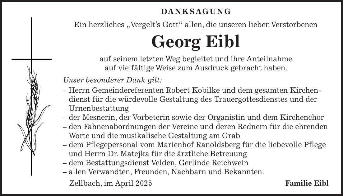  Danksagung Ein herzliches 'Vergelt's Gott' allen, die unseren lieben Verstorbenen Georg Eibl auf seinem letzten Weg begleitet und ihre Anteilnahme auf vielfältige Weise zum Ausdruck gebracht haben. Unser besonderer Dank gilt: - Herrn Gemeindereferenten Robert Kobilke und dem gesamten Kirchendienst für die würdevolle Gestaltung des Trauergottesdienstes und der Urnenbestattung - der Mesnerin, der Vorbeterin sowie der Organistin und dem Kirchenchor - den Fahnenabordnungen der Vereine und deren Rednern für die ehrenden Worte und die musikalische Gestaltung am Grab - dem Pflegepersonal vom Marienhof Ranoldsberg für die liebevolle Pflege und Herrn Dr. Matejka für die ärztliche Betreuung - dem Bestattungsdienst Velden, Gerlinde Reichwein - allen Verwandten, Freunden, Nachbarn und Bekannten. Zellbach, im April 2025Familie Eibl