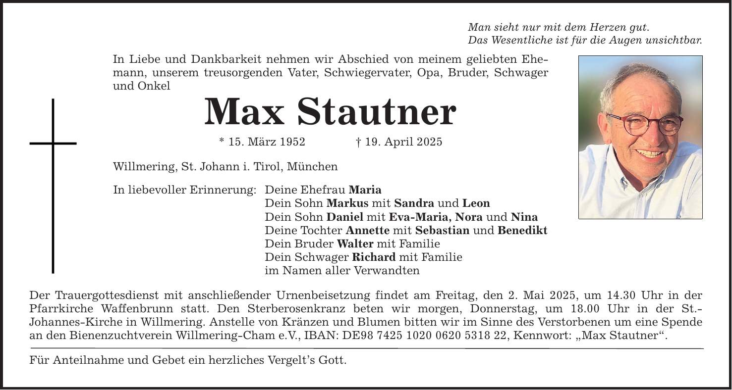 Man sieht nur mit dem Herzen gut. Das Wesentliche ist für die Augen unsichtbar. In Liebe und Dankbarkeit nehmen wir Abschied von meinem geliebten Ehemann, unserem treusorgenden Vater, Schwiegervater, Opa, Bruder, Schwager und Onkel Max Stautner * 15. März 1952 _ 19. April 2025 Willmering, St. Johann i. Tirol, München In liebevoller Erinnerung: Deine Ehefrau Maria Dein Sohn Markus mit Sandra und Leon Dein Sohn Daniel mit Eva-Maria, Nora und Nina Deine Tochter Annette mit Sebastian und Benedikt Dein Bruder Walter mit Familie Dein Schwager Richard mit Familie im Namen aller Verwandten Der Trauergottesdienst mit anschließender Urnenbeisetzung findet am Freitag, den 2. Mai 2025, um 14.30 Uhr in der Pfarrkirche Waffenbrunn statt. Den Sterberosenkranz beten wir morgen, Donnerstag, um 18.00 Uhr in der St.­Johannes-Kirche in Willmering. Anstelle von Kränzen und Blumen bitten wir im Sinne des Verstorbenen um eine Spende an den Bienenzuchtverein Willmering-Cham e.V., IBAN: DE***, Kennwort: 
