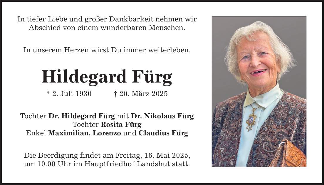 In tiefer Liebe und großer Dankbarkeit nehmen wir Abschied von einem wunderbaren Menschen. In unserem Herzen wirst Du immer weiterleben. Hildegard Fürg * 2. Juli 1930 _ 20. März 2025 Tochter Dr. Hildegard Fürg mit Dr. Nikolaus Fürg Tochter Rosita Fürg Enkel Maximilian, Lorenzo und Claudius Fürg Die Beerdigung findet am Freitag, 16. Mai 2025, um 10.00 Uhr im Hauptfriedhof Landshut statt.