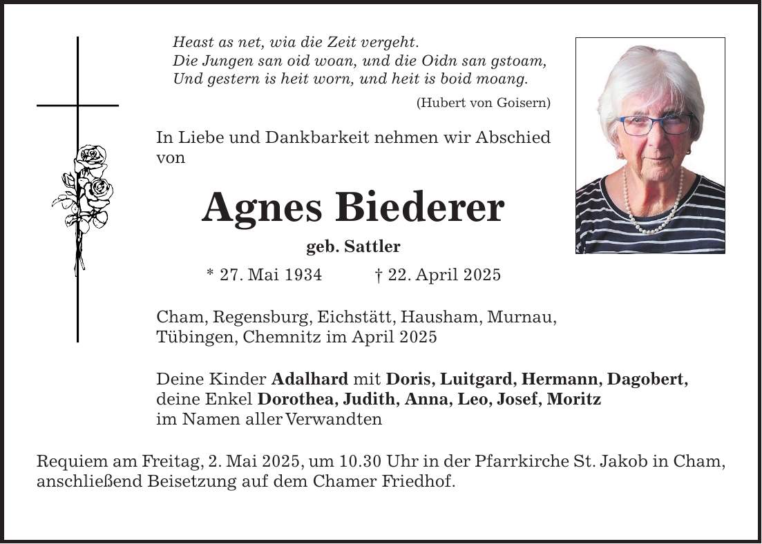 Heast as net, wia die Zeit vergeht. Die Jungen san oid woan, und die Oidn san gstoam, Und gestern is heit worn, und heit is boid moang. (Hubert von Goisern) In Liebe und Dankbarkeit nehmen wir Abschied von Agnes Biederer geb. Sattler * 27. Mai 1934 + 22. April 2025 Cham, Regensburg, Eichstätt, Hausham, Murnau, Tübingen, Chemnitz im April 2025 Deine Kinder Adalhard mit Doris, Luitgard, Hermann, Dagobert, deine Enkel Dorothea, Judith, Anna, Leo, Josef, Moritz im Namen aller Verwandten Requiem am Freitag, 2. Mai 2025, um 10.30 Uhr in der Pfarrkirche St. Jakob in Cham, anschließend Beisetzung auf dem Chamer Friedhof. 